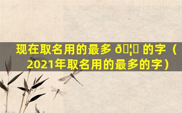 现在取名用的最多 🦟 的字（2021年取名用的最多的字）